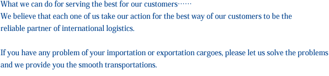私たちが出来ること、それは社員一人ひとりがお客様の一番を常に考え行動すること。
						信頼される国際物流パートナーになることを目標にきめ細やかなサービスをご提供することをお約束いたします。
						輸出・輸入手続きで何かお困りなことはございませんでしょうか？そんな時こそＹＳU(横浜商船運輸）へお任せください。